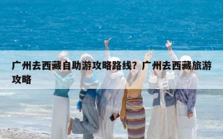 廣州去西藏自助游攻略路線？廣州去西藏旅游攻略