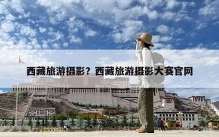 西藏旅游攝影？西藏旅游攝影大賽官網