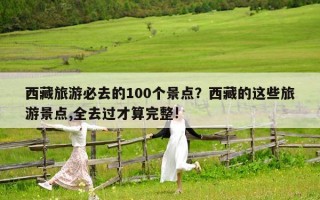 西藏旅游必去的100個景點？西藏的這些旅游景點,全去過才算完整!