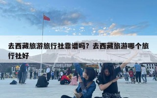 去西藏旅游旅行社靠譜嗎？去西藏旅游哪個旅行社好