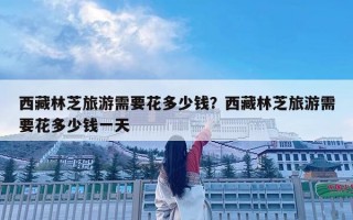 西藏林芝旅游需要花多少錢？西藏林芝旅游需要花多少錢一天