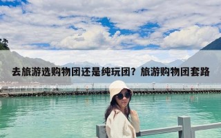 去旅游選購(gòu)物團(tuán)還是純玩團(tuán)？旅游購(gòu)物團(tuán)套路