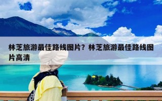 林芝旅游最佳路線圖片？林芝旅游最佳路線圖片高清