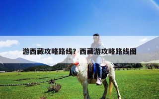 游西藏攻略路線？西藏游攻略路線圖