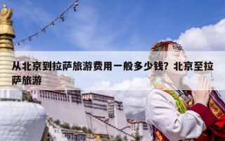 從北京到拉薩旅游費(fèi)用一般多少錢？北京至拉薩旅游