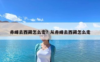 赤峰去西藏怎么走？從赤峰去西藏怎么走