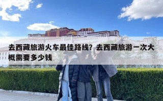去西藏旅游火車最佳路線？去西藏旅游一次大概需要多少錢