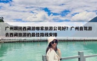 廣州跟團西藏游哪家旅游公司好？廣州自駕游去西藏旅游的最佳路線安排