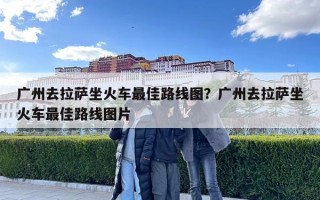 廣州去拉薩坐火車最佳路線圖？廣州去拉薩坐火車最佳路線圖片