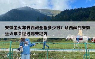 安徽坐火車去西藏全程多少錢？從西藏到安徽坐火車會經過哪些地方