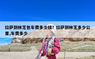 拉薩到林芝包車費(fèi)多少錢？拉薩到林芝多少公里,車費(fèi)多少