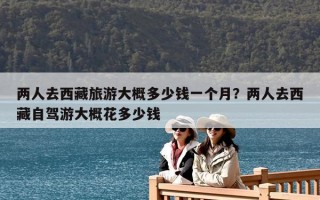 兩人去西藏旅游大概多少錢一個月？兩人去西藏自駕游大概花多少錢