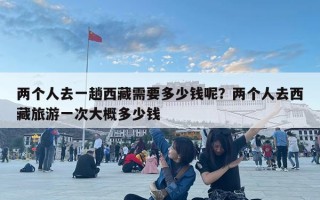 兩個人去一趟西藏需要多少錢呢？兩個人去西藏旅游一次大概多少錢