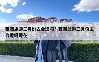 西藏旅游三月份去合適嗎？西藏旅游三月份去合適嗎現在