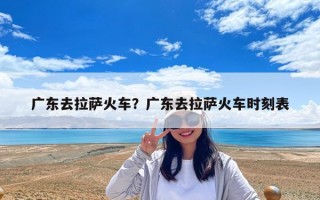 廣東去拉薩火車？廣東去拉薩火車時刻表