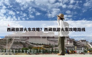 西藏旅游火車攻略？西藏旅游火車攻略路線