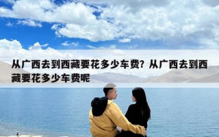 從廣西去到西藏要花多少車費？從廣西去到西藏要花多少車費呢