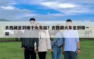 去西藏坐到哪個火車站？去西藏火車坐到哪一站