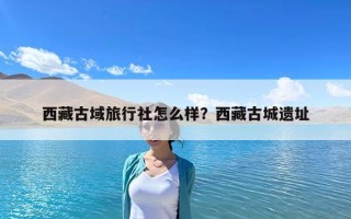 西藏古域旅行社怎么樣？西藏古城遺址
