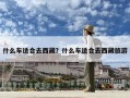 什么車適合去西藏？什么車適合去西藏旅游