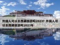 外國(guó)人可以去西藏旅游嗎2023？外國(guó)人可以去西藏旅游嗎2023年