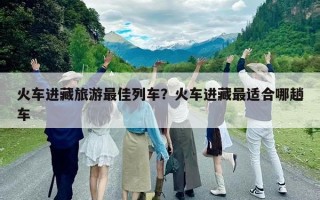 火車進藏旅游最佳列車？火車進藏最適合哪趟車