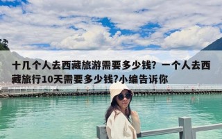 十幾個人去西藏旅游需要多少錢？一個人去西藏旅行10天需要多少錢?小編告訴你