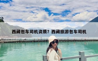 西藏包車(chē)司機(jī)資質(zhì)？西藏旅游包車(chē)司機(jī)