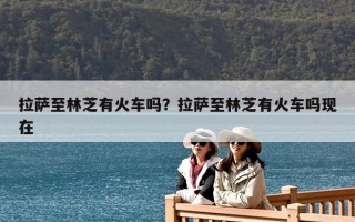 拉薩至林芝有火車嗎？拉薩至林芝有火車嗎現(xiàn)在