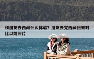 和朋友去西藏什么體驗？朋友去完西藏回來對比以前照片