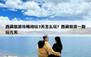 西藏旅游攻略純玩3天怎么玩？西藏旅游一般玩幾天