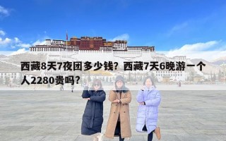 西藏8天7夜團(tuán)多少錢？西藏7天6晚游一個(gè)人2280貴嗎?