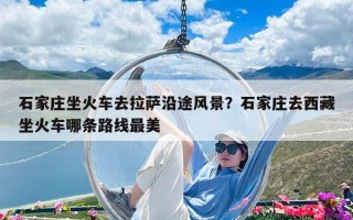 石家莊坐火車去拉薩沿途風景？石家莊去西藏坐火車哪條路線最美