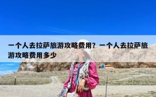 一個人去拉薩旅游攻略費用？一個人去拉薩旅游攻略費用多少