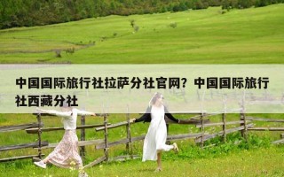 中國國際旅行社拉薩分社官網？中國國際旅行社西藏分社