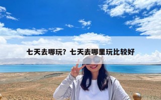七天去哪玩？七天去哪里玩比較好