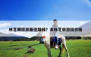 林芝跟團游最佳路線？去林芝旅游團價格