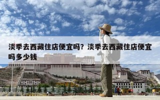 淡季去西藏住店便宜嗎？淡季去西藏住店便宜嗎多少錢