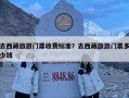 去西藏旅游門票收費標準？去西藏旅游門票多少錢
