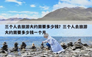 三個人去旅游大約需要多少錢？三個人去旅游大約需要多少錢一個月