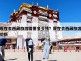現(xiàn)在去西藏旅游需要多少錢？現(xiàn)在去西藏旅游價格