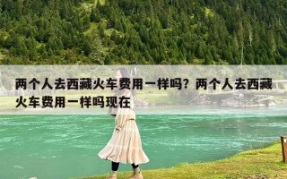 兩個人去西藏火車費用一樣嗎？兩個人去西藏火車費用一樣嗎現在
