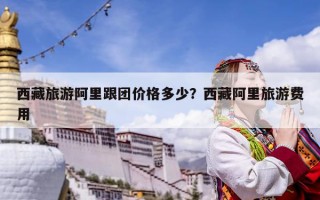 西藏旅游阿里跟團(tuán)價(jià)格多少？西藏阿里旅游費(fèi)用