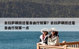 去拉薩跟團還是自由行劃算？去拉薩跟團還是自由行劃算一點