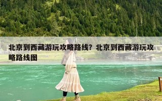 北京到西藏游玩攻略路線？北京到西藏游玩攻略路線圖