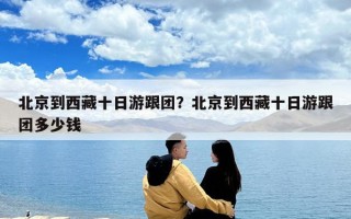 北京到西藏十日游跟團？北京到西藏十日游跟團多少錢