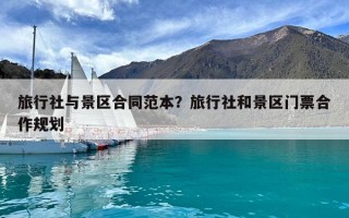 旅行社與景區(qū)合同范本？旅行社和景區(qū)門票合作規(guī)劃