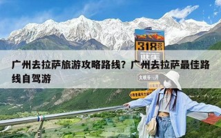 廣州去拉薩旅游攻略路線？廣州去拉薩最佳路線自駕游