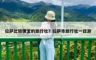 拉薩比較便宜的旅行社？拉薩市旅行社一日游
