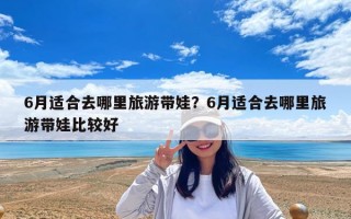 6月適合去哪里旅游帶娃？6月適合去哪里旅游帶娃比較好